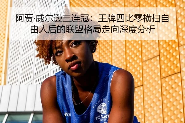 阿贾·威尔逊三连冠：王牌四比零横扫自由人后的联盟格局走向深度分析